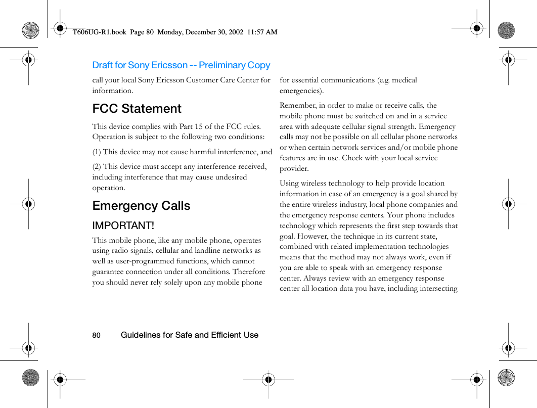 Draft for Sony Ericsson -- Preliminary Copy                                                                                                                   80          Guidelines for Safe and Efficient Use                                     call your local Sony Ericsson Customer Care Center for information.FCC StatementThis device complies with Part 15 of the FCC rules. Operation is subject to the following two conditions: (1) This device may not cause harmful interference, and(2) This device must accept any interference received, including interference that may cause undesired operation.Emergency CallsIMPORTANT!This mobile phone, like any mobile phone, operates using radio signals, cellular and landline networks as well as user-programmed functions, which cannot guarantee connection under all conditions. Therefore you should never rely solely upon any mobile phone for essential communications (e.g. medical emergencies). Remember, in order to make or receive calls, the mobile phone must be switched on and in a service area with adequate cellular signal strength. Emergency calls may not be possible on all cellular phone networks or when certain network services and/or mobile phone features are in use. Check with your local service provider. Using wireless technology to help provide location information in case of an emergency is a goal shared by the entire wireless industry, local phone companies and the emergency response centers. Your phone includes technology which represents the first step towards that goal. However, the technique in its current state, combined with related implementation technologies means that the method may not always work, even if you are able to speak with an emergency response center. Always review with an emergency response center all location data you have, including intersecting T606UG-R1.book  Page 80  Monday, December 30, 2002  11:57 AM