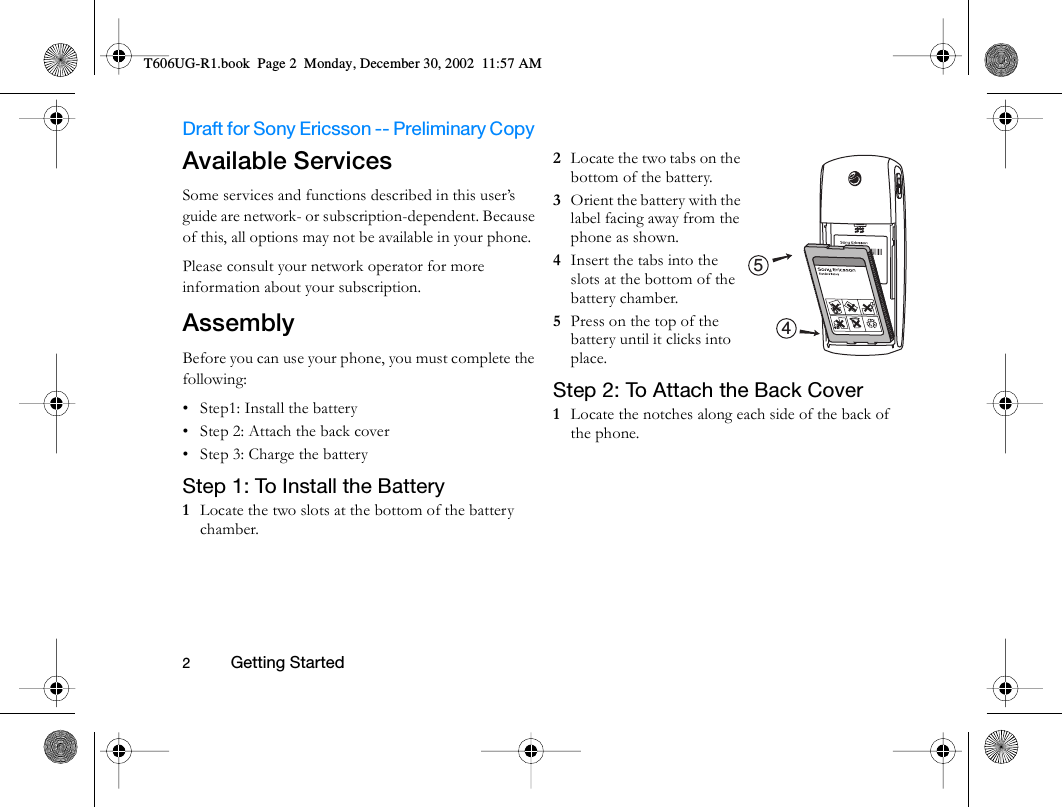 Draft for Sony Ericsson -- Preliminary Copy                                                                                                                   2          Getting Started                                     Available ServicesSome services and functions described in this user’s guide are network- or subscription-dependent. Because of this, all options may not be available in your phone.Please consult your network operator for more information about your subscription.AssemblyBefore you can use your phone, you must complete the following:• Step1: Install the battery• Step 2: Attach the back cover• Step 3: Charge the batteryStep 1: To Install the Battery1  Locate the two slots at the bottom of the battery chamber. 2  Locate the two tabs on the bottom of the battery.3  Orient the battery with the label facing away from the phone as shown.4  Insert the tabs into the slots at the bottom of the battery chamber.5  Press on the top of the battery until it clicks into place.Step 2: To Attach the Back Cover1  Locate the notches along each side of the back of the phone. 45T606UG-R1.book  Page 2  Monday, December 30, 2002  11:57 AM