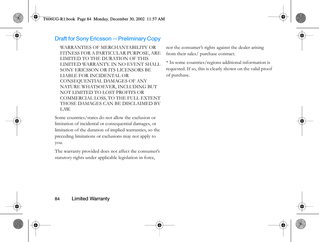 Draft for Sony Ericsson -- Preliminary Copy                                                                                                                   84          Limited Warranty                                     WARRANTIES OF MERCHANTABILITY OR FITNESS FOR A PARTICULAR PURPOSE, ARE LIMITED TO THE DURATION OF THIS LIMITED WARRANTY. IN NO EVENT SHALL SONY ERICSSON OR ITS LICENSORS BE LIABLE FOR INCIDENTAL OR CONSEQUENTIAL DAMAGES OF ANY NATURE WHATSOEVER, INCLUDING BUT NOT LIMITED TO LOST PROFITS OR COMMERCIAL LOSS, TO THE FULL EXTENT THOSE DAMAGES CAN BE DISCLAIMED BY LAW. Some countries/states do not allow the exclusion or limitation of incidental or consequential damages, or limitation of the duration of implied warranties, so the preceding limitations or exclusions may not apply to you. The warranty provided does not affect the consumer’s statutory rights under applicable legislation in force, nor the consumer’s rights against the dealer arising from their sales/ purchase contract.* In some countries/regions additional information is requested. If so, this is clearly shown on the valid proof of purchase.T606UG-R1.book  Page 84  Monday, December 30, 2002  11:57 AM