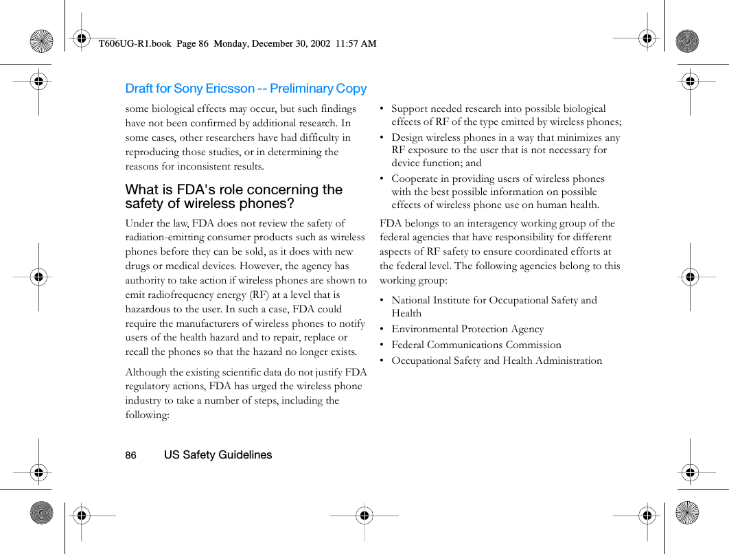 Draft for Sony Ericsson -- Preliminary Copy                                                                                                                   86          US Safety Guidelines                                     some biological effects may occur, but such findings have not been confirmed by additional research. In some cases, other researchers have had difficulty in reproducing those studies, or in determining the reasons for inconsistent results.What is FDA&apos;s role concerning the safety of wireless phones? Under the law, FDA does not review the safety of radiation-emitting consumer products such as wireless phones before they can be sold, as it does with new drugs or medical devices. However, the agency has authority to take action if wireless phones are shown to emit radiofrequency energy (RF) at a level that is hazardous to the user. In such a case, FDA could require the manufacturers of wireless phones to notify users of the health hazard and to repair, replace or recall the phones so that the hazard no longer exists.Although the existing scientific data do not justify FDA regulatory actions, FDA has urged the wireless phone industry to take a number of steps, including the following:• Support needed research into possible biological effects of RF of the type emitted by wireless phones; • Design wireless phones in a way that minimizes any RF exposure to the user that is not necessary for device function; and • Cooperate in providing users of wireless phones with the best possible information on possible effects of wireless phone use on human health. FDA belongs to an interagency working group of the federal agencies that have responsibility for different aspects of RF safety to ensure coordinated efforts at the federal level. The following agencies belong to this working group:• National Institute for Occupational Safety and Health • Environmental Protection Agency • Federal Communications Commission • Occupational Safety and Health Administration T606UG-R1.book  Page 86  Monday, December 30, 2002  11:57 AM