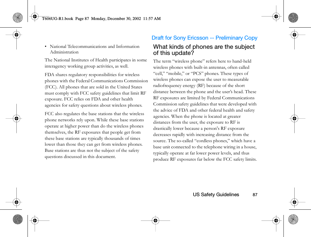                     Draft for Sony Ericsson -- Preliminary Copy                                                        US Safety Guidelines          87• National Telecommunications and Information Administration The National Institutes of Health participates in some interagency working group activities, as well.FDA shares regulatory responsibilities for wireless phones with the Federal Communications Commission (FCC). All phones that are sold in the United States must comply with FCC safety guidelines that limit RF exposure. FCC relies on FDA and other health agencies for safety questions about wireless phones.FCC also regulates the base stations that the wireless phone networks rely upon. While these base stations operate at higher power than do the wireless phones themselves, the RF exposures that people get from these base stations are typically thousands of times lower than those they can get from wireless phones. Base stations are thus not the subject of the safety questions discussed in this document.What kinds of phones are the subject of this update? The term “wireless phone” refers here to hand-held wireless phones with built-in antennas, often called “cell,” “mobile,” or “PCS” phones. These types of wireless phones can expose the user to measurable radiofrequency energy (RF) because of the short distance between the phone and the user’s head. These RF exposures are limited by Federal Communications Commission safety guidelines that were developed with the advice of FDA and other federal health and safety agencies. When the phone is located at greater distances from the user, the exposure to RF is drastically lower because a person&apos;s RF exposure decreases rapidly with increasing distance from the source. The so-called “cordless phones,” which have a base unit connected to the telephone wiring in a house, typically operate at far lower power levels, and thus produce RF exposures far below the FCC safety limits.T606UG-R1.book  Page 87  Monday, December 30, 2002  11:57 AM