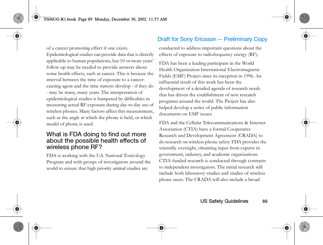                     Draft for Sony Ericsson -- Preliminary Copy                                                        US Safety Guidelines          89of a cancer promoting effect if one exists. Epidemiological studies can provide data that is directly applicable to human populations, but 10 or more years’ follow-up may be needed to provide answers about some health effects, such as cancer. This is because the interval between the time of exposure to a cancer-causing agent and the time tumors develop - if they do - may be many, many years. The interpretation of epidemiological studies is hampered by difficulties in measuring actual RF exposure during day-to-day use of wireless phones. Many factors affect this measurement, such as the angle at which the phone is held, or which model of phone is used.What is FDA doing to find out more about the possible health effects of wireless phone RF? FDA is working with the U.S. National Toxicology Program and with groups of investigators around the world to ensure that high priority animal studies are conducted to address important questions about the effects of exposure to radiofrequency energy (RF).FDA has been a leading participant in the World Health Organization International Electromagnetic Fields (EMF) Project since its inception in 1996. An influential result of this work has been the development of a detailed agenda of research needs that has driven the establishment of new research programs around the world. The Project has also helped develop a series of public information documents on EMF issues.FDA and the Cellular Telecommunications &amp; Internet Association (CTIA) have a formal Cooperative Research and Development Agreement (CRADA) to do research on wireless phone safety. FDA provides the scientific oversight, obtaining input from experts in government, industry, and academic organizations. CTIA-funded research is conducted through contracts to independent investigators. The initial research will include both laboratory studies and studies of wireless phone users. The CRADA will also include a broad T606UG-R1.book  Page 89  Monday, December 30, 2002  11:57 AM