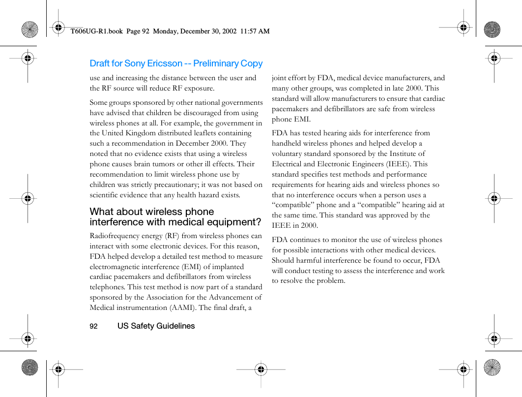 Draft for Sony Ericsson -- Preliminary Copy                                                                                                                   92          US Safety Guidelines                                     use and increasing the distance between the user and the RF source will reduce RF exposure.Some groups sponsored by other national governments have advised that children be discouraged from using wireless phones at all. For example, the government in the United Kingdom distributed leaflets containing such a recommendation in December 2000. They noted that no evidence exists that using a wireless phone causes brain tumors or other ill effects. Their recommendation to limit wireless phone use by children was strictly precautionary; it was not based on scientific evidence that any health hazard exists.What about wireless phone interference with medical equipment? Radiofrequency energy (RF) from wireless phones can interact with some electronic devices. For this reason, FDA helped develop a detailed test method to measure electromagnetic interference (EMI) of implanted cardiac pacemakers and defibrillators from wireless telephones. This test method is now part of a standard sponsored by the Association for the Advancement of Medical instrumentation (AAMI). The final draft, a joint effort by FDA, medical device manufacturers, and many other groups, was completed in late 2000. This standard will allow manufacturers to ensure that cardiac pacemakers and defibrillators are safe from wireless phone EMI.FDA has tested hearing aids for interference from handheld wireless phones and helped develop a voluntary standard sponsored by the Institute of Electrical and Electronic Engineers (IEEE). This standard specifies test methods and performance requirements for hearing aids and wireless phones so that no interference occurs when a person uses a “compatible” phone and a “compatible” hearing aid at the same time. This standard was approved by the IEEE in 2000.FDA continues to monitor the use of wireless phones for possible interactions with other medical devices. Should harmful interference be found to occur, FDA will conduct testing to assess the interference and work to resolve the problem.T606UG-R1.book  Page 92  Monday, December 30, 2002  11:57 AM
