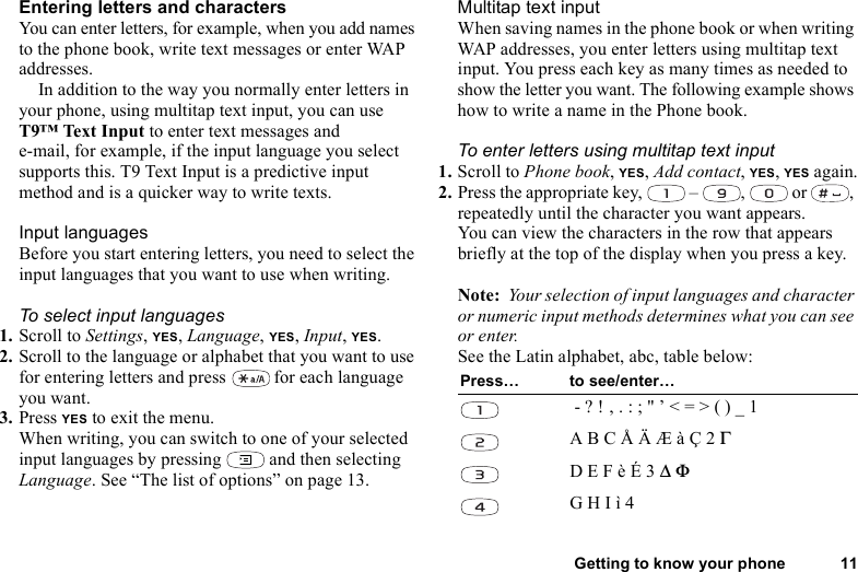 Getting to know your phone 11Entering letters and charactersYou can enter letters, for example, when you add names to the phone book, write text messages or enter WAP addresses. In addition to the way you normally enter letters in your phone, using multitap text input, you can use T9™ Text Input to enter text messages and e-mail, for example, if the input language you select supports this. T9 Text Input is a predictive input method and is a quicker way to write texts.Input languagesBefore you start entering letters, you need to select the input languages that you want to use when writing.To select input languages1. Scroll to Settings, YES, Language, YES, Input, YES.2. Scroll to the language or alphabet that you want to use for entering letters and press   for each language you want.3. Press YES to exit the menu.When writing, you can switch to one of your selected input languages by pressing   and then selecting Language. See “The list of options” on page 13.Multitap text inputWhen saving names in the phone book or when writing WAP addresses, you enter letters using multitap text input. You press each key as many times as needed to show the letter you want. The following example shows how to write a name in the Phone book.To enter letters using multitap text input1. Scroll to Phone book, YES, Add contact, YES, YES again.2. Press the appropriate key,   –  ,   or  , repeatedly until the character you want appears.You can view the characters in the row that appears briefly at the top of the display when you press a key.Note:  Your selection of input languages and character or numeric input methods determines what you can see or enter.See the Latin alphabet, abc, table below:Press… to see/enter… - ? ! ‚ . : ; &quot; ’ &lt; = &gt; ( ) _ 1A B C Å Ä Æ à Ç 2 ΓD E F è É 3 ∆ ΦG H I ì 4