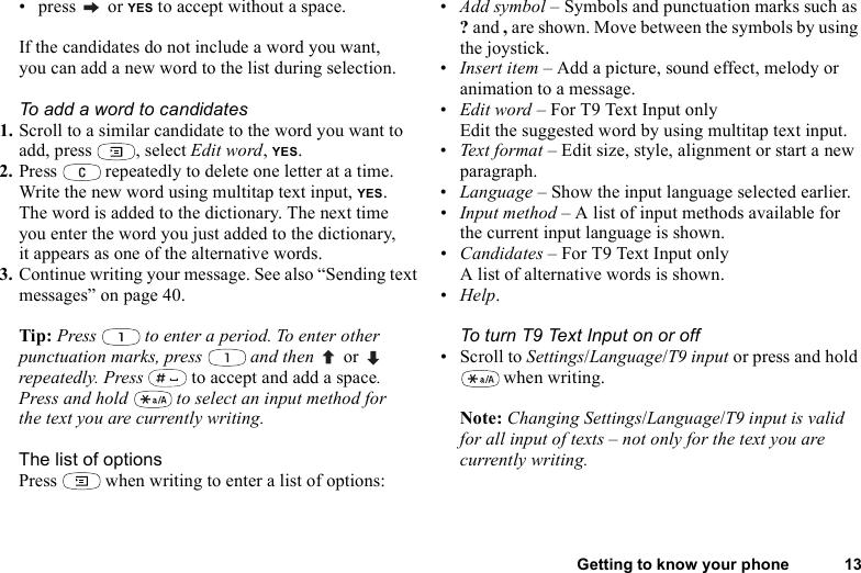 Getting to know your phone 13• press  or YES to accept without a space.If the candidates do not include a word you want, you can add a new word to the list during selection.To add a word to candidates1. Scroll to a similar candidate to the word you want to add, press  , select Edit word, YES. 2. Press   repeatedly to delete one letter at a time.Write the new word using multitap text input, YES.The word is added to the dictionary. The next time you enter the word you just added to the dictionary, it appears as one of the alternative words.3. Continue writing your message. See also “Sending text messages” on page 40.Tip: Press   to enter a period. To enter other punctuation marks, press   and then   or  repeatedly. Press   to accept and add a space.Press and hold   to select an input method for the text you are currently writing.The list of optionsPress   when writing to enter a list of options:•Add symbol – Symbols and punctuation marks such as ? and , are shown. Move between the symbols by using the joystick. •Insert item – Add a picture, sound effect, melody or animation to a message.•Edit word – For T9 Text Input onlyEdit the suggested word by using multitap text input.•Text  for mat – Edit size, style, alignment or start a new paragraph.•Language – Show the input language selected earlier.•Input method – A list of input methods available for the current input language is shown.•Candidates – For T9 Text Input onlyA list of alternative words is shown. •Help.To turn T9 Text Input on or off• Scroll to Settings/Language/T9 input or press and hold  when writing.Note: Changing Settings/Language/T9 input is valid for all input of texts – not only for the text you are currently writing.