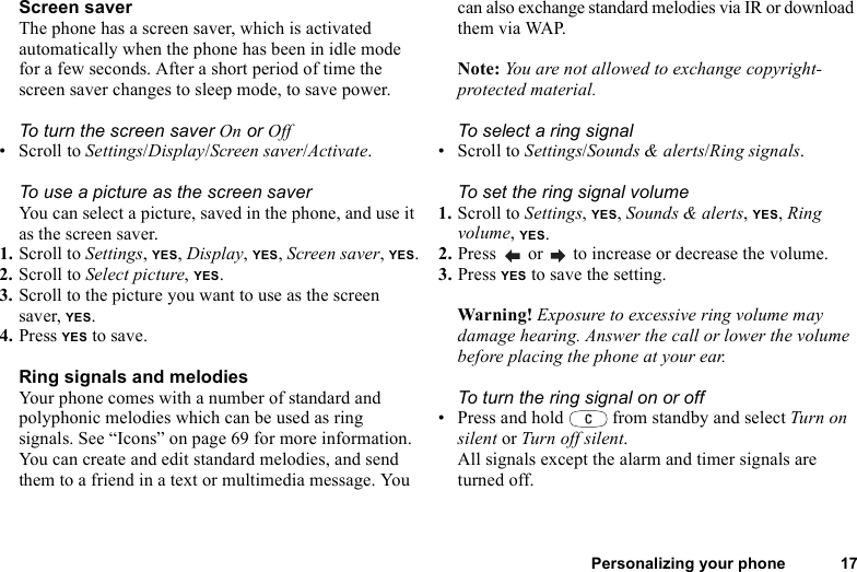 Personalizing your phone 17Screen saverThe phone has a screen saver, which is activated automatically when the phone has been in idle mode for a few seconds. After a short period of time the screen saver changes to sleep mode, to save power.To turn the screen saver On or Off• Scroll to Settings/Display/Screen saver/Activate.To use a picture as the screen saverYou can select a picture, saved in the phone, and use it as the screen saver.1. Scroll to Settings, YES, Display, YES, Screen saver, YES.2. Scroll to Select picture, YES.3. Scroll to the picture you want to use as the screen saver, YES.4. Press YES to save.Ring signals and melodiesYour phone comes with a number of standard and polyphonic melodies which can be used as ring signals. See “Icons” on page 69 for more information. You can create and edit standard melodies, and send them to a friend in a text or multimedia message. You can also exchange standard melodies via IR or download them via WAP.Note: You are not allowed to exchange copyright-protected material.To select a ring signal• Scroll to Settings/Sounds &amp; alerts/Ring signals.To set the ring signal volume1. Scroll to Settings, YES, Sounds &amp; alerts, YES, Ring volume, YES.2. Press   or   to increase or decrease the volume.3. Press YES to save the setting.Warning! Exposure to excessive ring volume may damage hearing. Answer the call or lower the volume before placing the phone at your ear.To turn the ring signal on or off• Press and hold   from standby and select Turn on silent or Turn off silent.All signals except the alarm and timer signals are turned off.
