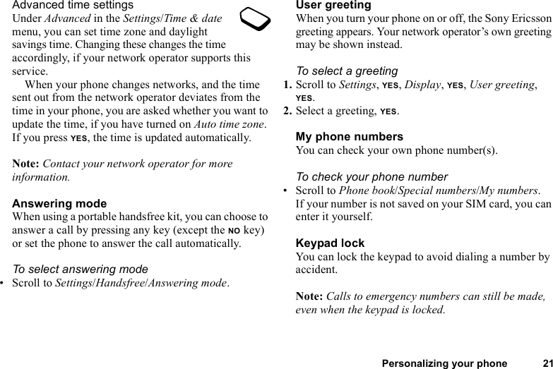 Personalizing your phone 21Advanced time settingsUnder Advanced in the Settings/Time &amp; date menu, you can set time zone and daylight savings time. Changing these changes the time accordingly, if your network operator supports this service.When your phone changes networks, and the time sent out from the network operator deviates from the time in your phone, you are asked whether you want to update the time, if you have turned on Auto time zone. If you press YES, the time is updated automatically.Note: Contact your network operator for more information.Answering modeWhen using a portable handsfree kit, you can choose to answer a call by pressing any key (except the NO key) or set the phone to answer the call automatically.To select answering mode• Scroll to Settings/Handsfree/Answering mode.User greetingWhen you turn your phone on or off, the Sony Ericsson greeting appears. Your network operator’s own greeting may be shown instead.To select a greeting1. Scroll to Settings, YES, Display, YES, User greeting, YES.2. Select a greeting, YES.My phone numbersYou can check your own phone number(s).To check your phone number• Scroll to Phone book/Special numbers/My numbers. If your number is not saved on your SIM card, you can enter it yourself.Keypad lockYou can lock the keypad to avoid dialing a number by accident.Note: Calls to emergency numbers can still be made, even when the keypad is locked.
