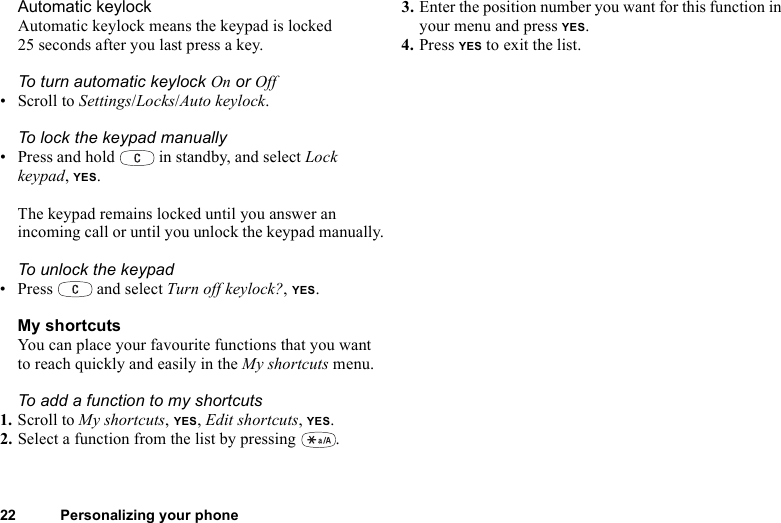 22 Personalizing your phoneAutomatic keylockAutomatic keylock means the keypad is locked 25 seconds after you last press a key.To turn automatic keylock On or Off• Scroll to Settings/Locks/Auto keylock.To lock the keypad manually• Press and hold   in standby, and select Lock keypad, YES.The keypad remains locked until you answer an incoming call or until you unlock the keypad manually.To unlock the keypad• Press  and select Turn off keylock?, YES.My shortcutsYou can place your favourite functions that you want to reach quickly and easily in the My shortcuts menu.To add a function to my shortcuts1. Scroll to My shortcuts, YES, Edit shortcuts, YES.2. Select a function from the list by pressing  .3. Enter the position number you want for this function in your menu and press YES.4. Press YES to exit the list.