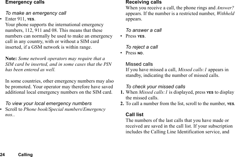 24 CallingEmergency callsTo make an emergency call• Enter 911, YES.Your phone supports the international emergency numbers, 112, 911 and 08. This means that these numbers can normally be used to make an emergency call in any country, with or without a SIM card inserted, if a GSM network is within range.Note: Some network operators may require that a SIM card be inserted, and in some cases that the PIN has been entered as well.In some countries, other emergency numbers may also be promoted. Your operator may therefore have saved additional local emergency numbers on the SIM card.To view your local emergency numbers• Scroll to Phone book/Special numbers/Emergency nos..Receiving callsWhen you receive a call, the phone rings and Answer? appears. If the number is a restricted number, Withheld appears.To answer a call• Press YES.To rejec t a c all• Press NO.Missed callsIf you have missed a call, Missed calls:1 appears in standby, indicating the number of missed calls.To check your missed calls1. When Missed calls:1 is displayed, press YES to display the missed calls.2. To call a number from the list, scroll to the number, YES.Call listThe numbers of the last calls that you have made or received are saved in the call list. If your subscription includes the Calling Line Identification service, and 