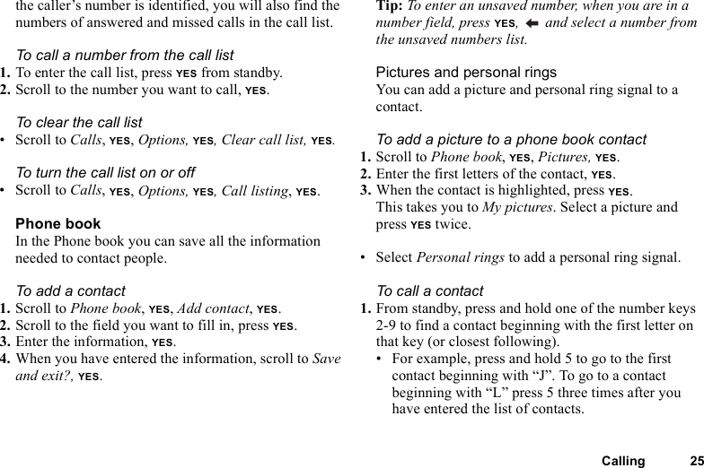Calling 25the caller’s number is identified, you will also find the numbers of answered and missed calls in the call list.To call a number from the call list1. To enter the call list, press YES from standby.2. Scroll to the number you want to call, YES.To clear the call list• Scroll to Calls, YES, Options, YES, Clear call list, YES.To turn the call list on or off • Scroll to Calls, YES, Options, YES, Call listing, YES.Phone bookIn the Phone book you can save all the information needed to contact people.To add a contact1. Scroll to Phone book, YES, Add contact, YES.2. Scroll to the field you want to fill in, press YES.3. Enter the information, YES.4. When you have entered the information, scroll to Save and exit?, YES.Tip: To enter an unsaved number, when you are in a number field, press YES,   and select a number from the unsaved numbers list.Pictures and personal ringsYou can add a picture and personal ring signal to a contact.To add a picture to a phone book contact1. Scroll to Phone book, YES, Pictures, YES.2. Enter the first letters of the contact, YES.3. When the contact is highlighted, press YES.This takes you to My pictures. Select a picture and press YES twice.• Select Personal rings to add a personal ring signal.To call a contact1. From standby, press and hold one of the number keys 2-9 to find a contact beginning with the first letter on that key (or closest following).• For example, press and hold 5 to go to the first contact beginning with “J”. To go to a contact beginning with “L” press 5 three times after you have entered the list of contacts.