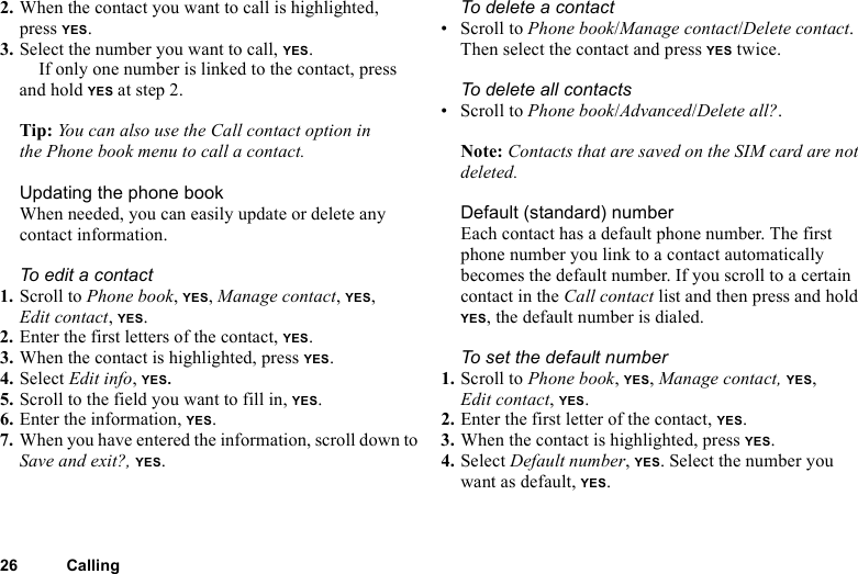 26 Calling2. When the contact you want to call is highlighted, press YES. 3. Select the number you want to call, YES.If only one number is linked to the contact, press and hold YES at step 2.Tip: You can also use the Call contact option in the Phone book menu to call a contact.Updating the phone bookWhen needed, you can easily update or delete any contact information.To edit a contact1. Scroll to Phone book, YES, Manage contact, YES, Edit contact, YES.2. Enter the first letters of the contact, YES.3. When the contact is highlighted, press YES.4. Select Edit info, YES. 5. Scroll to the field you want to fill in, YES.6. Enter the information, YES.7. When you have entered the information, scroll down to Save and exit?, YES.To delete a contact • Scroll to Phone book/Manage contact/Delete contact. Then select the contact and press YES twice.To delete all contacts• Scroll to Phone book/Advanced/Delete all?.Note: Contacts that are saved on the SIM card are not deleted.Default (standard) number Each contact has a default phone number. The first phone number you link to a contact automatically becomes the default number. If you scroll to a certain contact in the Call contact list and then press and hold YES, the default number is dialed.To set the default number1. Scroll to Phone book, YES, Manage contact, YES, Edit contact, YES.2. Enter the first letter of the contact, YES.3. When the contact is highlighted, press YES.4. Select Default number, YES. Select the number you want as default, YES.