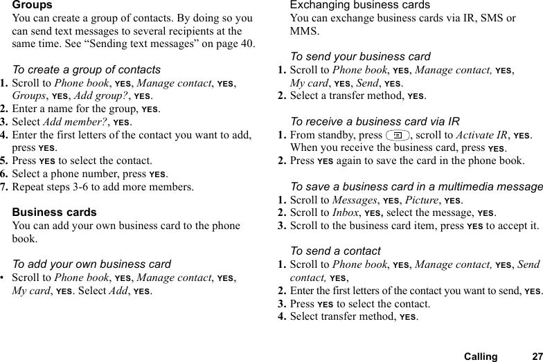 Calling 27GroupsYou can create a group of contacts. By doing so you can send text messages to several recipients at the same time. See “Sending text messages” on page 40. To create a group of contacts1. Scroll to Phone book, YES, Manage contact, YES, Groups, YES, Add group?, YES.2. Enter a name for the group, YES.3. Select Add member?, YES.4. Enter the first letters of the contact you want to add, press YES.5. Press YES to select the contact.6. Select a phone number, press YES.7. Repeat steps 3-6 to add more members.Business cardsYou can add your own business card to the phone book.To add your own business card• Scroll to Phone book, YES, Manage contact, YES, My card, YES. Select Add, YES.Exchanging business cardsYou can exchange business cards via IR, SMS or MMS.To send your business card1. Scroll to Phone book, YES, Manage contact, YES, My card, YES, Send, YES.2. Select a transfer method, YES.To receive a business card via IR1. From standby, press  , scroll to Activate IR, YES.When you receive the business card, press YES.2. Press YES again to save the card in the phone book.To save a business card in a multimedia message1. Scroll to Messages, YES, Picture, YES.2. Scroll to Inbox, YES, select the message, YES.3. Scroll to the business card item, press YES to accept it.To send a contact1. Scroll to Phone book, YES, Manage contact, YES, Send contact, YES, 2. Enter the first letters of the contact you want to send, YES.3. Press YES to select the contact.4. Select transfer method, YES. 