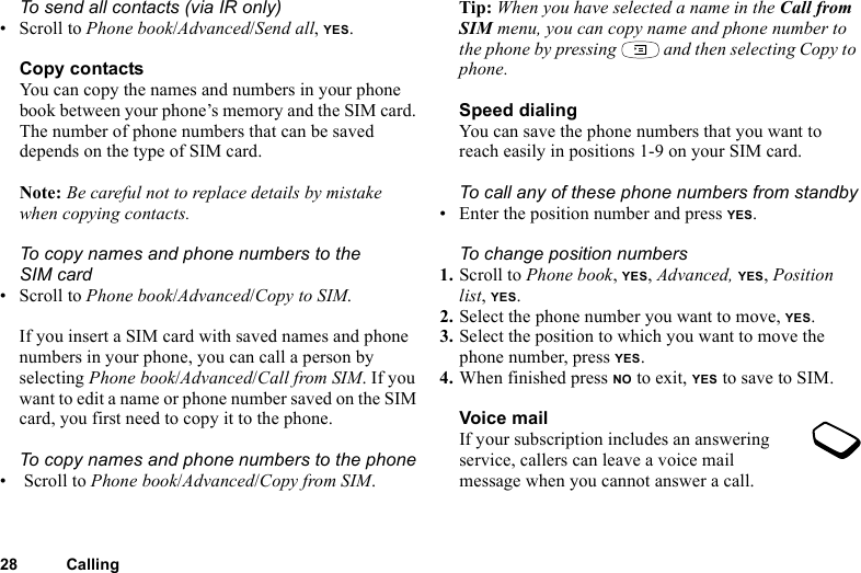 28 CallingTo send all contacts (via IR only)• Scroll to Phone book/Advanced/Send all, YES.Copy contactsYou can copy the names and numbers in your phone book between your phone’s memory and the SIM card. The number of phone numbers that can be saved depends on the type of SIM card.Note: Be careful not to replace details by mistake when copying contacts.To copy names and phone numbers to the SIM card• Scroll to Phone book/Advanced/Copy to SIM.If you insert a SIM card with saved names and phone numbers in your phone, you can call a person by selecting Phone book/Advanced/Call from SIM. If you want to edit a name or phone number saved on the SIM card, you first need to copy it to the phone.To copy names and phone numbers to the phone• Scroll to Phone book/Advanced/Copy from SIM.Tip: When you have selected a name in the Call from SIM menu, you can copy name and phone number to the phone by pressing   and then selecting Copy to phone.Speed dialingYou can save the phone numbers that you want to reach easily in positions 1-9 on your SIM card. To call any of these phone numbers from standby• Enter the position number and press YES.To change position numbers 1. Scroll to Phone book, YES, Advanced, YES, Position list, YES.2. Select the phone number you want to move, YES.3. Select the position to which you want to move the phone number, press YES.4. When finished press NO to exit, YES to save to SIM.Voice mailIf your subscription includes an answering service, callers can leave a voice mail message when you cannot answer a call.