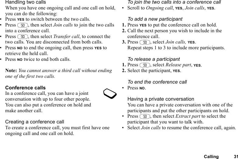 Calling 31Handling two callsWhen you have one ongoing call and one call on hold, you can do the following:•Press YES to switch between the two calls.• Press  , then select Join calls to join the two calls into a conference call.• Press  , then select Transfer call, to connect the two calls. You are disconnected from both calls.•Press NO to end the ongoing call, then press YES to retrieve the held call.•Press NO twice to end both calls.Note: You cannot answer a third call without ending one of the first two calls.Conference callsIn a conference call, you can have a joint conversation with up to four other people. You can also put a conference on hold and make another call.Creating a conference callTo create a conference call, you must first have one ongoing call and one call on hold.To join the two calls into a conference call• Scroll to Ongoing call, YES, Join calls, YES.To add a new participant1. Press YES to put the conference call on hold.2. Call the next person you wish to include in the conference call.3. Press , select Join calls, YES.Repeat steps 1 to 3 to include more participants.To release a participant1. Press , select Release part, YES.2. Select the participant, YES.To end the conference call• Press NO.Having a private conversationYou can have a private conversation with one of the participants and put the other participants on hold.• Press , then select Extract part to select the participant that you want to talk with.• Select Join calls to resume the conference call, again.