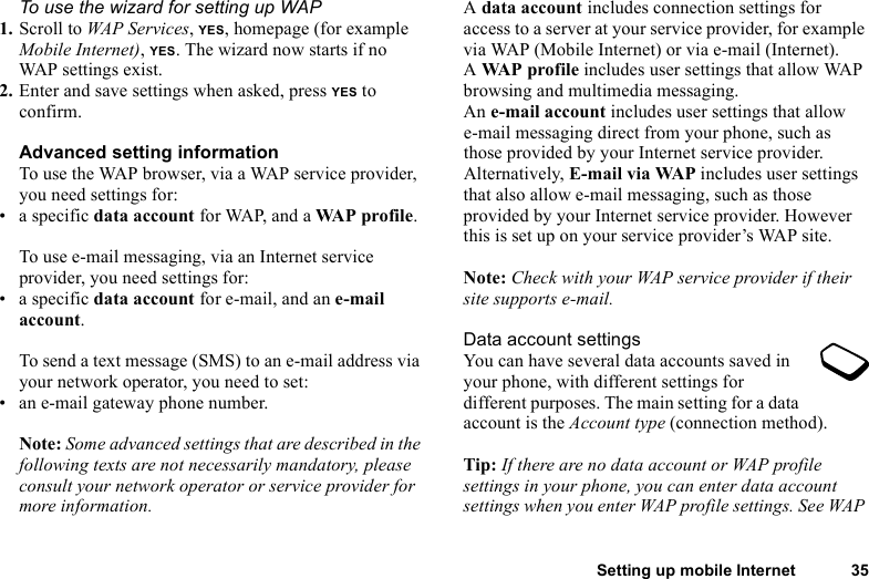 Setting up mobile Internet 35To use the wizard for setting up WAP1. Scroll to WAP Services, YES, homepage (for example Mobile Internet), YES. The wizard now starts if no WAP settings exist.2. Enter and save settings when asked, press YES to confirm.Advanced setting informationTo use the WAP browser, via a WAP service provider, you need settings for:• a specific data account for WAP, and a WA P p ro fi l e .To use e-mail messaging, via an Internet service provider, you need settings for:• a specific data account for e-mail, and an e-mail account.To send a text message (SMS) to an e-mail address via your network operator, you need to set:• an e-mail gateway phone number.Note: Some advanced settings that are described in the following texts are not necessarily mandatory, please consult your network operator or service provider for more information.A data account includes connection settings for access to a server at your service provider, for example via WAP (Mobile Internet) or via e-mail (Internet).A WAP profile includes user settings that allow WAP browsing and multimedia messaging.An e-mail account includes user settings that allow e-mail messaging direct from your phone, such as those provided by your Internet service provider.Alternatively, E-mail via WAP includes user settings that also allow e-mail messaging, such as those provided by your Internet service provider. However this is set up on your service provider’s WAP site.Note: Check with your WAP service provider if their site supports e-mail.Data account settingsYou can have several data accounts saved in your phone, with different settings for different purposes. The main setting for a data account is the Account type (connection method). Tip: If there are no data account or WAP profile settings in your phone, you can enter data account settings when you enter WAP profile settings. See WAP 