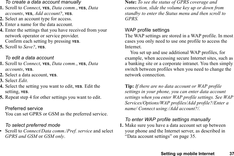 Setting up mobile Internet 37To create a data account manually1. Scroll to Connect, YES, Data comm., YES, Data accounts, YES, Add account?, YES.2. Select an account type for access.3. Enter a name for the data account.4. Enter the settings that you have received from your network operator or service provider.Confirm each setting by pressing YES.5. Scroll to Save?, YES.To edit a data account1. Scroll to Connect, YES, Data comm., YES, Data accounts, YES.2. Select a data account, YES.3. Select Edit.4. Select the setting you want to edit, YES. Edit the setting, YES.5. Repeat step 4 for other settings you want to edit.Preferred serviceYou can set GPRS or GSM as the preferred service. To select preferred mode• Scroll to Connect/Data comm./Pref. service and select GPRS and GSM or GSM only.Note: To see the status of GPRS coverage and connection, slide the volume key up or down from standby to enter the Status menu and then scroll to GPRS.WAP profile settingsThe WAP settings are stored in a WAP profile. In most cases you only need to use one profile to access the Internet.You set up and use additional WAP profiles, for example, when accessing secure Internet sites, such as a banking site or a corporate intranet. You then simply switch between profiles when you need to change the network connection.Tip: If there are no data account or WAP profile settings in your phone, you can enter data account settings when you enter WAP profile settings. See WAP Services/Options/WAP profiles/Add profile?/Enter a name/ Connect using:/Add account?/.To enter WAP profile settings manually1. Make sure you have a data account set up between your phone and the Internet server, as described in “Data account settings” on page 35.