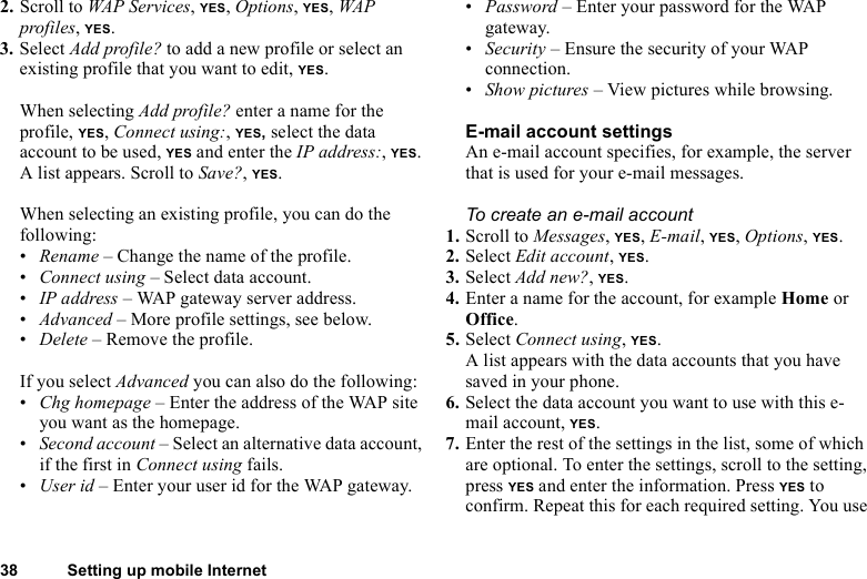 38 Setting up mobile Internet2. Scroll to WAP Services, YES, Options, YES, WAP profiles, YES.3. Select Add profile? to add a new profile or select an existing profile that you want to edit, YES.When selecting Add profile? enter a name for the profile, YES, Connect using:, YES, select the data account to be used, YES and enter the IP address:, YES. A list appears. Scroll to Save?, YES.When selecting an existing profile, you can do the following:•Rename – Change the name of the profile.•Connect using – Select data account.•IP address – WAP gateway server address.•Advanced – More profile settings, see below.•Delete – Remove the profile.If you select Advanced you can also do the following:•Chg homepage – Enter the address of the WAP site you want as the homepage.•Second account – Select an alternative data account, if the first in Connect using fails.•User id – Enter your user id for the WAP gateway.•Password – Enter your password for the WAP gateway.•Security – Ensure the security of your WAP connection.•Show pictures – View pictures while browsing.E-mail account settingsAn e-mail account specifies, for example, the server that is used for your e-mail messages. To create an e-mail account1. Scroll to Messages, YES, E-mail, YES, Options, YES. 2. Select Edit account, YES.3. Select Add new?, YES.4. Enter a name for the account, for example Home or Office.5. Select Connect using, YES. A list appears with the data accounts that you have saved in your phone.6. Select the data account you want to use with this e-mail account, YES.7. Enter the rest of the settings in the list, some of which are optional. To enter the settings, scroll to the setting, press YES and enter the information. Press YES to confirm. Repeat this for each required setting. You use 