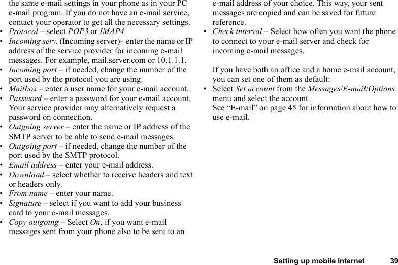 Setting up mobile Internet 39the same e-mail settings in your phone as in your PC e-mail program. If you do not have an e-mail service, contact your operator to get all the necessary settings.•Protocol – select POP3 or IMAP4.•Incoming serv. (Incoming server)– enter the name or IP address of the service provider for incoming e-mail messages. For example, mail.server.com or 10.1.1.1.•Incoming port – if needed, change the number of the port used by the protocol you are using.•Mailbox – enter a user name for your e-mail account.•Password – enter a password for your e-mail account. Your service provider may alternatively request a password on connection.•Outgoing server – enter the name or IP address of the SMTP server to be able to send e-mail messages.•Outgoing port – if needed, change the number of the port used by the SMTP protocol.•Email address – enter your e-mail address.•Download – select whether to receive headers and text or headers only.•From name – enter your name.•Signature – select if you want to add your business card to your e-mail messages.•Copy outgoing – Select On, if you want e-mail messages sent from your phone also to be sent to an e-mail address of your choice. This way, your sent messages are copied and can be saved for future reference.•Check interval – Select how often you want the phone to connect to your e-mail server and check for incoming e-mail messages.If you have both an office and a home e-mail account, you can set one of them as default:• Select Set account from the Messages/E-mail/Options menu and select the account.See “E-mail” on page 45 for information about how to use e-mail.