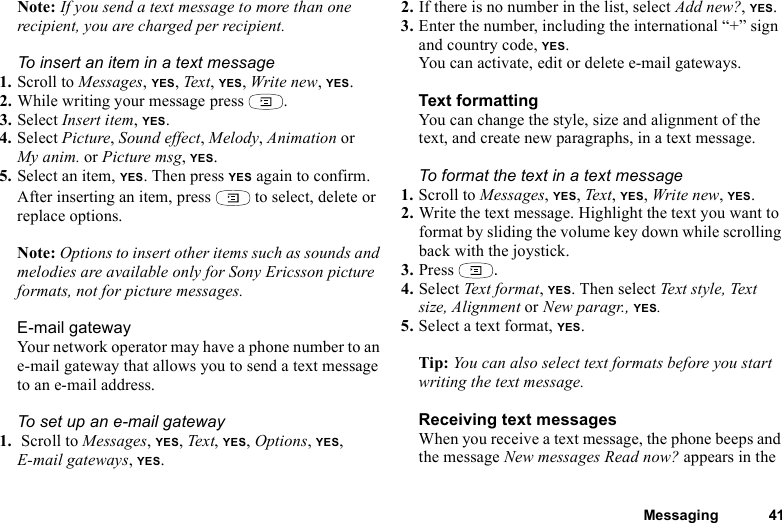 Messaging 41Note: If you send a text message to more than one recipient, you are charged per recipient.To insert an item in a text message1. Scroll to Messages, YES, Text, YES, Write new, YES.2. While writing your message press  .3. Select Insert item, YES.4. Select Picture, Sound effect, Melody, Animation or My anim. or Picture msg, YES.5. Select an item, YES. Then press YES again to confirm.After inserting an item, press   to select, delete or replace options.Note: Options to insert other items such as sounds and melodies are available only for Sony Ericsson picture formats, not for picture messages.E-mail gatewayYour network operator may have a phone number to an e-mail gateway that allows you to send a text message to an e-mail address.To set up an e-mail gateway1.  Scroll to Messages, YES, Text, YES, Options, YES, E-mail gateways, YES.2. If there is no number in the list, select Add new?, YES.3. Enter the number, including the international “+” sign and country code, YES.You can activate, edit or delete e-mail gateways.Text formattingYou can change the style, size and alignment of the text, and create new paragraphs, in a text message.To format the text in a text message1. Scroll to Messages, YES, Text, YES, Write new, YES.2. Write the text message. Highlight the text you want to format by sliding the volume key down while scrolling back with the joystick.3. Press  .4. Select Text fo rm at, YES. Then select Text style, Text size, Alignment or New paragr., YES.5. Select a text format, YES.Tip: You can also select text formats before you start writing the text message.Receiving text messagesWhen you receive a text message, the phone beeps and the message New messages Read now? appears in the 