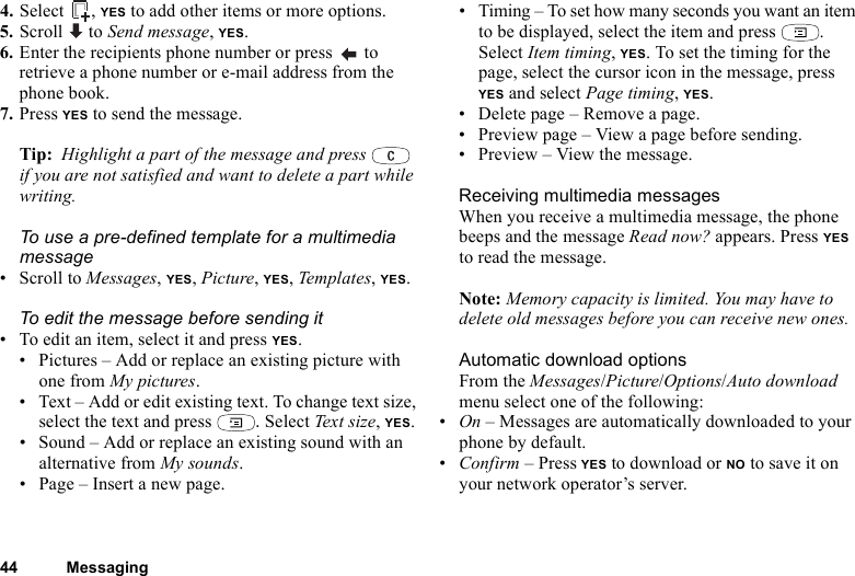 44 Messaging4. Select , YES to add other items or more options.5. Scroll  to Send message, YES.6. Enter the recipients phone number or press   to retrieve a phone number or e-mail address from the phone book.7. Press YES to send the message.Tip:  Highlight a part of the message and press   if you are not satisfied and want to delete a part while writing. To use a pre-defined template for a multimedia message• Scroll to Messages, YES, Picture, YES, Temp late s, YES.To edit the message before sending it• To edit an item, select it and press YES.• Pictures – Add or replace an existing picture with one from My pictures.• Text – Add or edit existing text. To change text size, select the text and press  . Select Text size, YES.• Sound – Add or replace an existing sound with an alternative from My sounds. • Page – Insert a new page.• Timing – To set how many seconds you want an item to be displayed, select the item and press  . Select Item timing, YES. To set the timing for the page, select the cursor icon in the message, press YES and select Page timing, YES.• Delete page – Remove a page.• Preview page – View a page before sending.• Preview – View the message.Receiving multimedia messagesWhen you receive a multimedia message, the phone beeps and the message Read now? appears. Press YES to read the message.Note: Memory capacity is limited. You may have to delete old messages before you can receive new ones.Automatic download optionsFrom the Messages/Picture/Options/Auto download menu select one of the following:•On – Messages are automatically downloaded to your phone by default.•Confirm – Press YES to download or NO to save it on your network operator’s server.