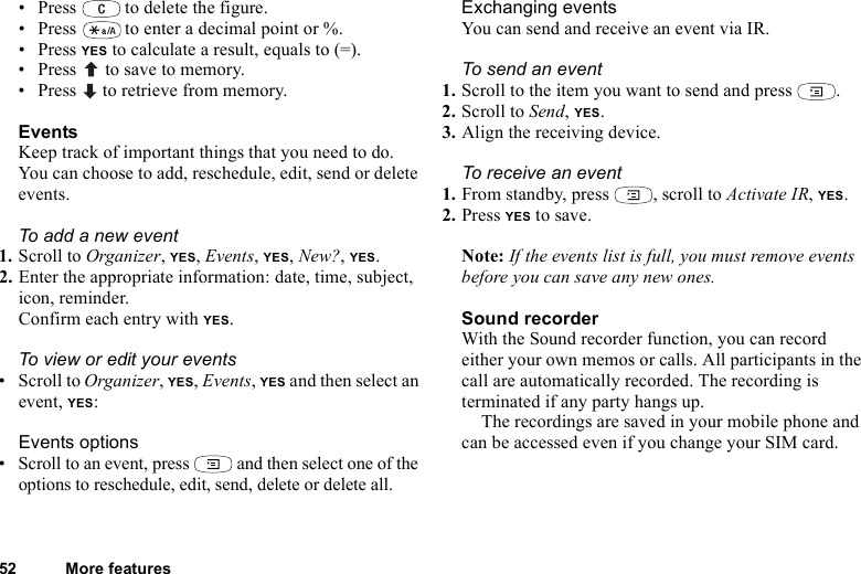 52 More features• Press   to delete the figure.• Press   to enter a decimal point or %.•Press YES to calculate a result, equals to (=).• Press   to save to memory.• Press   to retrieve from memory.EventsKeep track of important things that you need to do. You can choose to add, reschedule, edit, send or delete events.To add a new event1. Scroll to Organizer, YES, Events, YES, New?, YES.2. Enter the appropriate information: date, time, subject, icon, reminder. Confirm each entry with YES.To view or edit your events• Scroll to Organizer, YES, Events, YES and then select an event, YES:Events options• Scroll to an event, press   and then select one of the options to reschedule, edit, send, delete or delete all.Exchanging eventsYou can send and receive an event via IR. To send an event1. Scroll to the item you want to send and press  .2. Scroll to Send, YES.3. Align the receiving device.To receive an event1. From standby, press  , scroll to Activate IR, YES.2. Press YES to save.Note: If the events list is full, you must remove events before you can save any new ones.Sound recorderWith the Sound recorder function, you can record either your own memos or calls. All participants in the call are automatically recorded. The recording is terminated if any party hangs up.The recordings are saved in your mobile phone and can be accessed even if you change your SIM card.