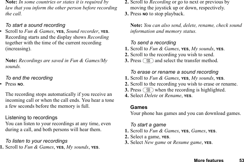 More features 53Note: In some countries or states it is required by law that you inform the other person before recording the call.To start a sound recording•Scroll to Fun &amp; Games, YES, Sound recorder, YES. Recording starts and the display shows Recording together with the time of the current recording (increasing). Note: Recordings are saved in Fun &amp; Games/My sounds.To end the recording•Press NO.The recording stops automatically if you receive an incoming call or when the call ends. You hear a tone a few seconds before the memory is full.Listening to recordingsYou can listen to your recordings at any time, even during a call, and both persons will hear them.To listen to your recordings1. Scroll to Fun &amp; Games, YES, My sounds, YES. 2. Scroll to Recording or go to next or previous by moving the joystick up or down, respectively.3. Press NO to stop playback.Note: You can also send, delete, rename, check sound information and memory status.To send a recording1. Scroll to Fun &amp; Games, YES, My sounds, YES.2. Scroll to the recording you wish to send.3. Press   and select the transfer method.To erase or rename a sound recording1. Scroll to Fun &amp; Games, YES, My sounds, YES.2. Scroll to the recording you wish to erase or rename.3. Press   when the recording is highlighted.4. Select Delete or Rename, YES.GamesYour phone has games and you can download games.To start a game1. Scroll to Fun &amp; Games, YES, Games, YES.2. Select a game, YES.3. Select New game or Resume game, YES.