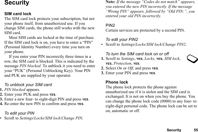 Security 55SecuritySIM card lockThe SIM card lock protects your subscription, but not your phone itself, from unauthorized use. If you change SIM cards, the phone still works with the new SIM card.Most SIM cards are locked at the time of purchase. If the SIM card lock is on, you have to enter a “PIN” (Personal Identity Number) every time you turn on your phone.If you enter your PIN incorrectly three times in a row, the SIM card is blocked. This is indicated by the message PIN blocked. To unblock it you need to enter your “PUK” (Personal Unblocking Key). Your PIN and PUK are supplied by your operator.To unblock your SIM card 1. PIN blocked appears.2. Enter your PUK and press YES.3. Enter a new four- to eight-digit PIN and press YES.4. Re-enter the new PIN to confirm and press YES.To edit your PIN• Scroll to Settings/Locks/SIM lock/Change PIN.Note: If the message “Codes do not match” appears, you entered the new PIN incorrectly. If the message “Wrong PIN” appears, followed by “Old PIN:”, you entered your old PIN incorrectly.PIN2Certain services are protected by a second PIN.To edit your PIN2• Scroll to Settings/Locks/SIM lock/Change PIN2.To turn the SIM card lock on or off1. Scroll to Settings, YES, Locks, YES, SIM lock, YES, Protection, YES.2. Select On or Off, and press YES.3. Enter your PIN and press YES.Phone lockThe phone lock protects the phone against unauthorized use if it is stolen and the SIM card is exchanged. It is not on when you buy the phone. You can change the phone lock code (0000) to any four- to eight-digit personal code. The phone lock can be set to on, automatic or off.