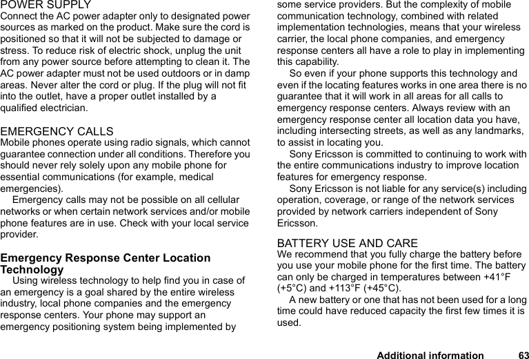 Additional information 63POWER SUPPLYConnect the AC power adapter only to designated power sources as marked on the product. Make sure the cord is positioned so that it will not be subjected to damage or stress. To reduce risk of electric shock, unplug the unit from any power source before attempting to clean it. The AC power adapter must not be used outdoors or in damp areas. Never alter the cord or plug. If the plug will not fit into the outlet, have a proper outlet installed by a qualified electrician.EMERGENCY CALLSMobile phones operate using radio signals, which cannot guarantee connection under all conditions. Therefore you should never rely solely upon any mobile phone for essential communications (for example, medical emergencies).Emergency calls may not be possible on all cellular networks or when certain network services and/or mobile phone features are in use. Check with your local service provider.Emergency Response Center Location TechnologyUsing wireless technology to help find you in case of an emergency is a goal shared by the entire wireless industry, local phone companies and the emergency response centers. Your phone may support an emergency positioning system being implemented by some service providers. But the complexity of mobile communication technology, combined with related implementation technologies, means that your wireless carrier, the local phone companies, and emergency response centers all have a role to play in implementing this capability.So even if your phone supports this technology and even if the locating features works in one area there is no guarantee that it will work in all areas for all calls to emergency response centers. Always review with an emergency response center all location data you have, including intersecting streets, as well as any landmarks, to assist in locating you.Sony Ericsson is committed to continuing to work with the entire communications industry to improve location features for emergency response.Sony Ericsson is not liable for any service(s) including operation, coverage, or range of the network services provided by network carriers independent of Sony Ericsson.BATTERY USE AND CAREWe recommend that you fully charge the battery before you use your mobile phone for the first time. The battery can only be charged in temperatures between +41°F (+5°C) and +113°F (+45°C).A new battery or one that has not been used for a long time could have reduced capacity the first few times it is used.