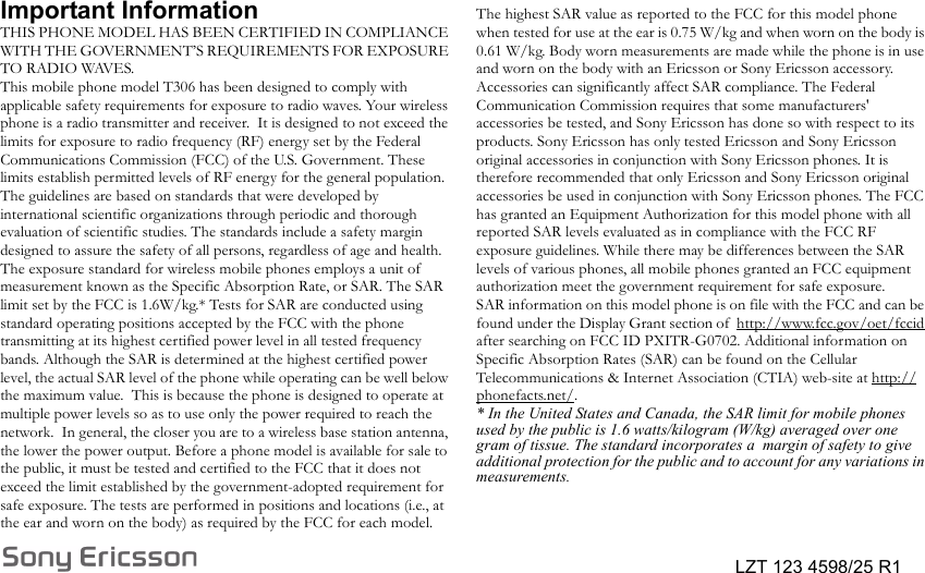 LZT 123 4598/25 R1Important InformationTHIS PHONE MODEL HAS BEEN CERTIFIED IN COMPLIANCE WITH THE GOVERNMENT’S REQUIREMENTS FOR EXPOSURE TO RADIO WAVES.This mobile phone model T306 has been designed to comply with applicable safety requirements for exposure to radio waves. Your wireless phone is a radio transmitter and receiver.  It is designed to not exceed the limits for exposure to radio frequency (RF) energy set by the Federal Communications Commission (FCC) of the U.S. Government. These limits establish permitted levels of RF energy for the general population. The guidelines are based on standards that were developed by  international scientific organizations through periodic and thorough evaluation of scientific studies. The standards include a safety margin designed to assure the safety of all persons, regardless of age and health.The exposure standard for wireless mobile phones employs a unit of measurement known as the Specific Absorption Rate, or SAR. The SAR limit set by the FCC is 1.6W/kg.* Tests for SAR are conducted using standard operating positions accepted by the FCC with the phone transmitting at its highest certified power level in all tested frequency bands. Although the SAR is determined at the highest certified power level, the actual SAR level of the phone while operating can be well below the maximum value.  This is because the phone is designed to operate at multiple power levels so as to use only the power required to reach the network.  In general, the closer you are to a wireless base station antenna, the lower the power output. Before a phone model is available for sale to the public, it must be tested and certified to the FCC that it does not exceed the limit established by the government-adopted requirement for safe exposure. The tests are performed in positions and locations (i.e., at the ear and worn on the body) as required by the FCC for each model. The highest SAR value as reported to the FCC for this model phone when tested for use at the ear is 0.75 W/kg and when worn on the body is 0.61 W/kg. Body worn measurements are made while the phone is in use and worn on the body with an Ericsson or Sony Ericsson accessory. Accessories can significantly affect SAR compliance. The Federal Communication Commission requires that some manufacturers&apos; accessories be tested, and Sony Ericsson has done so with respect to its products. Sony Ericsson has only tested Ericsson and Sony Ericsson original accessories in conjunction with Sony Ericsson phones. It is therefore recommended that only Ericsson and Sony Ericsson original accessories be used in conjunction with Sony Ericsson phones. The FCC has granted an Equipment Authorization for this model phone with all reported SAR levels evaluated as in compliance with the FCC RF exposure guidelines. While there may be differences between the SAR levels of various phones, all mobile phones granted an FCC equipment authorization meet the government requirement for safe exposure.SAR information on this model phone is on file with the FCC and can be found under the Display Grant section of  http://www.fcc.gov/oet/fccid after searching on FCC ID PXITR-G0702. Additional information on Specific Absorption Rates (SAR) can be found on the Cellular Telecommunications &amp; Internet Association (CTIA) web-site at http://phonefacts.net/. * In the United States and Canada, the SAR limit for mobile phones used by the public is 1.6 watts/kilogram (W/kg) averaged over one gram of tissue. The standard incorporates a  margin of safety to give additional protection for the public and to account for any variations in measurements.