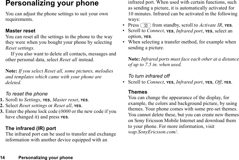 14 Personalizing your phonePersonalizing your phoneYou can adjust the phone settings to suit your own requirements.Master resetYou can reset all the settings in the phone to the way they were when you bought your phone by selecting Reset settings. If you also want to delete all contacts, messages and other personal data, select Reset all instead.Note: If you select Reset all, some pictures, melodies and templates which came with your phone are deleted.To reset the phone1. Scroll to Settings, YES, Master reset, YES.2. Select Reset settings or Reset all, YES.3. Enter the phone lock code (0000 or the new code if you have changed it) and press YES.The infrared (IR) portThe infrared port can be used to transfer and exchange information with another device equipped with an infrared port. When used with certain functions, such as sending a picture, it is automatically activated for 10 minutes. Infrared can be activated in the following ways:• Press   from standby, scroll to Activate IR, YES.• Scroll to Connect, YES, Infrared port, YES, select an option, YES.• When selecting a transfer method, for example when sending a picture.Note: Infrared ports must face each other at a distance of up to 7.5 in. when used.To turn infrared off• Scroll to Connect, YES, Infrared port, YES, Off, YES.ThemesYou can change the appearance of the display, for example, the colors and background picture, by using themes. Your phone comes with some pre-set themes. You cannot delete these, but you can create new themes on Sony Ericsson Mobile Internet and download them to your phone. For more information, visit wap.SonyEricsson.com/.