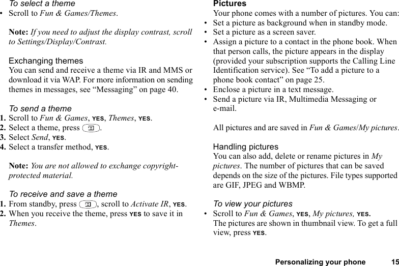 Personalizing your phone 15To select a theme • Scroll to Fun &amp; Games/Themes. Note: If you need to adjust the display contrast, scroll to Settings/Display/Contrast.Exchanging themesYou can send and receive a theme via IR and MMS or download it via WAP. For more information on sending themes in messages, see “Messaging” on page 40.To send a theme1. Scroll to Fun &amp; Games, YES, Themes, YES.2. Select a theme, press  .3. Select Send, YES.4. Select a transfer method, YES.Note: You are not allowed to exchange copyright-protected material. To receive and save a theme1. From standby, press  , scroll to Activate IR, YES.2. When you receive the theme, press YES to save it in Themes.PicturesYour phone comes with a number of pictures. You can:• Set a picture as background when in standby mode.• Set a picture as a screen saver.• Assign a picture to a contact in the phone book. When that person calls, the picture appears in the display (provided your subscription supports the Calling Line Identification service). See “To add a picture to a phone book contact” on page 25.• Enclose a picture in a text message.• Send a picture via IR, Multimedia Messaging or e-mail. All pictures and are saved in Fun &amp; Games/My pictures.Handling picturesYou can also add, delete or rename pictures in My pictures. The number of pictures that can be saved depends on the size of the pictures. File types supported are GIF, JPEG and WBMP.To view your pictures• Scroll to Fun &amp; Games, YES, My pictures, YES.The pictures are shown in thumbnail view. To get a full view, press YES.