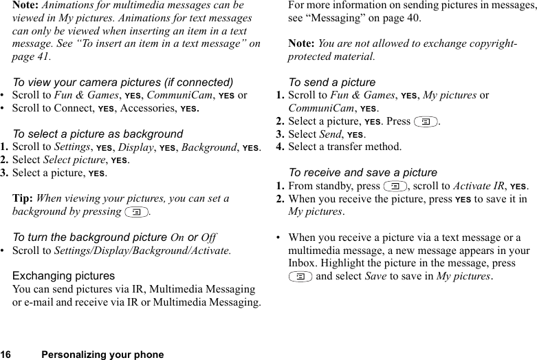 16 Personalizing your phoneNote: Animations for multimedia messages can be viewed in My pictures. Animations for text messages can only be viewed when inserting an item in a text message. See “To insert an item in a text message” on page 41.To view your camera pictures (if connected)• Scroll to Fun &amp; Games, YES, CommuniCam, YES or• Scroll to Connect, YES, Accessories, YES.To select a picture as background1. Scroll to Settings, YES, Display, YES, Background, YES.2. Select Select picture, YES.3. Select a picture, YES.Tip: When viewing your pictures, you can set a background by pressing  .To turn the background picture On or Off• Scroll to Settings/Display/Background/Activate.Exchanging picturesYou can send pictures via IR, Multimedia Messaging or e-mail and receive via IR or Multimedia Messaging. For more information on sending pictures in messages, see “Messaging” on page 40. Note: You are not allowed to exchange copyright-protected material. To send a picture1. Scroll to Fun &amp; Games, YES, My pictures or CommuniCam, YES.2. Select a picture, YES. Press  .3. Select Send, YES.4. Select a transfer method.To receive and save a picture1. From standby, press  , scroll to Activate IR, YES.2. When you receive the picture, press YES to save it in My pictures.• When you receive a picture via a text message or a multimedia message, a new message appears in your Inbox. Highlight the picture in the message, press  and select Save to save in My pictures.