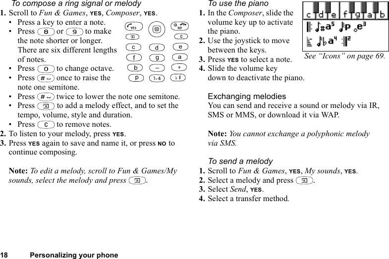 18 Personalizing your phone To compose a ring signal or melody1. Scroll to Fun &amp; Games, YES, Composer, YES.• Press a key to enter a note.• Press   or   to make the note shorter or longer. There are six different lengths of notes.• Press   to change octave. • Press   once to raise the note one semitone.• Press   twice to lower the note one semitone.•Press   to add a melody effect, and to set the tempo, volume, style and duration.• Press   to remove notes.2. To listen to your melody, press YES.3. Press YES again to save and name it, or press NO to continue composing.Note: To edit a melody, scroll to Fun &amp; Games/My sounds, select the melody and press  .To use the piano1. In the Composer, slide the volume key up to activate the piano.2. Use the joystick to move between the keys.3. Press YES to select a note.4. Slide the volume key down to deactivate the piano.Exchanging melodiesYou can send and receive a sound or melody via IR, SMS or MMS, or download it via WAP. Note: You cannot exchange a polyphonic melody via SMS.To send a melody1. Scroll to Fun &amp; Games, YES, My sounds, YES.2. Select a melody and press  .3. Select Send, YES.4. Select a transfer method.See “Icons” on page 69.
