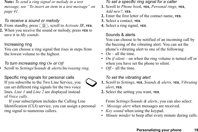 Personalizing your phone 19Note: To send a ring signal or melody in a text message, see “To insert an item in a text message” on page 41.To receive a sound or melody1. From standby, press  , scroll to Activate IR, YES.2. When you receive the sound or melody, press YES to save it in My sounds.Increasing ringYou can choose a ring signal that rises in steps from the lowest volume to the highest.To turn increasing ring On or Off• Scroll to Settings/Sounds &amp; alerts/Increasing ring.Specific ring signals for personal callsIf you subscribe to the Two Line Service, you can set different ring signals for the two voice lines. Line 1 and Line 2 are displayed instead of Voice calls.If your subscription includes the Calling Line Identification (CLI) service, you can assign a personal ring signal to numerous callers.To set a specific ring signal for a caller1. Scroll to Phone book, YES, Personal rings, YES, Add new?, YES.2. Enter the first letter of the contact name, YES.3. Select a contact, YES.4. Select a ring signal, YES.Sounds &amp; alertsYou can choose to be notified of an incoming call by the buzzing of the vibrating alert. You can set the phone’s vibrating alert to one of the following:•On – all the time.•On if silent – on when the ring volume is turned off or when you have set the phone to silent.•Off – all the time.To set the vibrating alert1. Scroll to Settings, YES, Sounds &amp; alerts, YES, Vibrating alert, YES.2. Select the setting you want, YES.From Settings/Sounds &amp; alerts, you can also select:• Message alert when messages are received.•Key sound when using the keypad.•Minute minder to beep after every minute during calls.