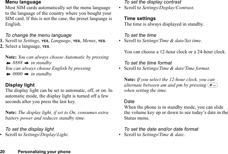 20 Personalizing your phoneMenu languageMost SIM cards automatically set the menu language to the language of the country where you bought your SIM card. If this is not the case, the preset language is English.To change the menu language1. Scroll to Settings, YES, Language, YES, Menus, YES.2. Select a language, YES.Note: You can always choose Automatic by pressing  8888   in standby.You can always choose English by pressing  0000   in standby.Display lightThe display light can be set to automatic, off, or on. In automatic mode, the display light is turned off a few seconds after you press the last key.Note: The display light, if set to On, consumes extra battery power and reduces standby time.To set the display light• Scroll to Settings/Display/Light.To set the display contrast• Scroll to Settings/Display/Contrast.Time settingsThe time is always displayed in standby.To set the time• Scroll to Settings/Time &amp; date/Set time. You can choose a 12-hour clock or a 24-hour clock.To set the time format• Scroll to Settings/Time &amp; date/Time format.Note: If you select the 12-hour clock, you can alternate between am and pm by pressing   when setting the time.DateWhen the phone is in standby mode, you can slide the volume key up or down to see today’s date in the Status menu.To set the date and/or date format• Scroll to Settings/Time &amp; date.