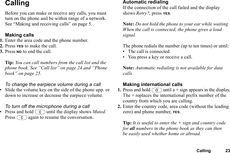Calling 23CallingBefore you can make or receive any calls, you must turn on the phone and be within range of a network. See “Making and receiving calls” on page 5.Making calls1. Enter the area code and the phone number.2. Press YES to make the call.3. Press NO to end the call.Tip: You can call numbers from the call list and the phone book. See “Call list” on page 24 and “Phone book” on page 25.To change the earpiece volume during a call• Slide the volume key on the side of the phone upp. or down to increase or decrease the earpiece volume.To turn off the microphone during a call• Press and hold   until the display shows Muted. Press   again to resume the conversation.Automatic redialingIf the connection of the call failed and the display shows Retry?, press YES.Note: Do not hold the phone to your ear while waiting. When the call is connected, the phone gives a loud signal.The phone redials the number (up to ten times) or until:• The call is connected.• You press a key or receive a call.Note: Automatic redialing is not available for data calls.Making international calls1. Press and hold   until a + sign appears in the display.The + replaces the international prefix number of the country from which you are calling.2. Enter the country code, area code (without the leading zero) and phone number, YES.Tip: It is useful to enter the + sign and country code for all numbers in the phone book as they can then be easily used whether home or abroad.