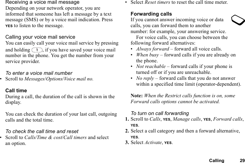 Calling 29Receiving a voice mail messageDepending on your network operator, you are informed that someone has left a message by a text message (SMS) or by a voice mail indication. Press YES to listen to the message.Calling your voice mail serviceYou can easily call your voice mail service by pressing and holding  , if you have saved your voice mail number in the phone. You get the number from your service provider.To enter a voice mail number• Scroll to Messages/Options/Voice mail no.Call timeDuring a call, the duration of the call is shown in the display.You can check the duration of your last call, outgoing calls and the total time.To check the call time and reset• Scroll to Calls/Time &amp; cost/Call timers and select an option.• Select Reset timers to reset the call time meter.Forwarding callsIf you cannot answer incoming voice or data calls, you can forward them to another number: for example, your answering service.For voice calls, you can choose between the following forward alternatives:•Always forward – forward all voice calls.•When busy – forward calls if you are already on the phone.•Not reachable – forward calls if your phone is turned off or if you are unreachable.•No reply – forward calls that you do not answer within a specified time limit (operator-dependent).Note: When the Restrict calls function is on, some Forward calls options cannot be activated.To turn on call forwarding1. Scroll to Calls, YES, Manage calls, YES, Forward calls, YES.2. Select a call category and then a forward alternative, YES.3. Select Activate, YES.