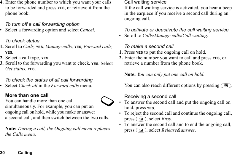 30 Calling4. Enter the phone number to which you want your calls to be forwarded and press YES, or retrieve it from the phone book.To turn off a call forwarding option• Select a forwarding option and select Cancel.To check status1. Scroll to Calls, YES, Manage calls, YES, Forward calls, YES. 2. Select a call type, YES. 3. Scroll to the forwarding you want to check, YES. Select Get status, YES. To check the status of all call forwarding•Select Check all in the Forward calls menu.More than one callYou can handle more than one call simultaneously. For example, you can put an ongoing call on hold, while you make or answer a second call, and then switch between the two calls. Note: During a call, the Ongoing call menu replaces the Calls menu.Call waiting serviceIf the call waiting service is activated, you hear a beep in the earpiece if you receive a second call during an ongoing call.To activate or deactivate the call waiting service• Scroll to Calls/Manage calls/Call waiting.To make a second call1. Press YES to put the ongoing call on hold.2. Enter the number you want to call and press YES, or retrieve a number from the phone book.Note: You can only put one call on hold.You can also reach different options by pressing  .Receiving a second call• To answer the second call and put the ongoing call on hold, press YES.• To reject the second call and continue the ongoing call, press  , select Busy.• To answer the second call and to end the ongoing call, press  , select Release&amp;answer.