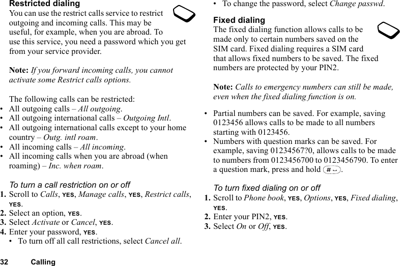 32 CallingRestricted dialingYou can use the restrict calls service to restrict outgoing and incoming calls. This may be useful, for example, when you are abroad. To use this service, you need a password which you get from your service provider.Note: If you forward incoming calls, you cannot activate some Restrict calls options.The following calls can be restricted:• All outgoing calls – All outgoing.• All outgoing international calls – Outgoing Intl.• All outgoing international calls except to your home country – Outg. intl roam.• All incoming calls – All incoming.• All incoming calls when you are abroad (when roaming) – Inc. when roam.To turn a call restriction on or off1. Scroll to Calls, YES, Manage calls, YES, Restrict calls, YES.2. Select an option, YES.3. Select Activate or Cancel, YES.4. Enter your password, YES.• To turn off all call restrictions, select Cancel all.• To change the password, select Change passwd.Fixed dialingThe fixed dialing function allows calls to be made only to certain numbers saved on the SIM card. Fixed dialing requires a SIM card that allows fixed numbers to be saved. The fixed numbers are protected by your PIN2.Note: Calls to emergency numbers can still be made, even when the fixed dialing function is on.• Partial numbers can be saved. For example, saving 0123456 allows calls to be made to all numbers starting with 0123456.• Numbers with question marks can be saved. For example, saving 01234567?0, allows calls to be made to numbers from 0123456700 to 0123456790. To enter a question mark, press and hold  .To turn fixed dialing on or off1. Scroll to Phone book, YES, Options, YES, Fixed dialing, YES.2. Enter your PIN2, YES.3. Select On or Off, YES.