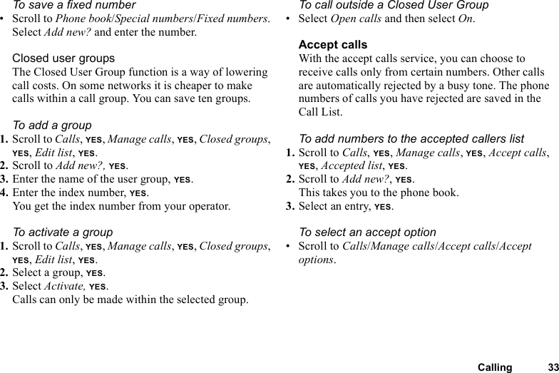 Calling 33To save a fixed number• Scroll to Phone book/Special numbers/Fixed numbers. Select Add new? and enter the number.Closed user groupsThe Closed User Group function is a way of lowering call costs. On some networks it is cheaper to make calls within a call group. You can save ten groups.To add a group1. Scroll to Calls, YES, Manage calls, YES, Closed groups, YES, Edit list, YES.2. Scroll to Add new?, YES.3. Enter the name of the user group, YES.4. Enter the index number, YES.You get the index number from your operator.To activate a group1. Scroll to Calls, YES, Manage calls, YES, Closed groups, YES, Edit list, YES.2. Select a group, YES.3. Select Activate, YES.Calls can only be made within the selected group.To call outside a Closed User Group• Select Open calls and then select On.Accept callsWith the accept calls service, you can choose to receive calls only from certain numbers. Other calls are automatically rejected by a busy tone. The phone numbers of calls you have rejected are saved in the Call List.To add numbers to the accepted callers list1. Scroll to Calls, YES, Manage calls, YES, Accept calls, YES, Accepted list, YES.2. Scroll to Add new?, YES.This takes you to the phone book.3. Select an entry, YES.To select an accept option• Scroll to Calls/Manage calls/Accept calls/Accept options.