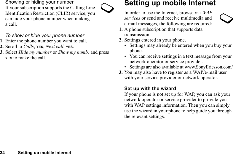 34 Setting up mobile InternetShowing or hiding your numberIf your subscription supports the Calling Line Identification Restriction (CLIR) service, you can hide your phone number when making acall.To show or hide your phone number1. Enter the phone number you want to call.2. Scroll to Calls, YES, Next call, YES.3. Select Hide my number or Show my numb. and press YES to make the call.Setting up mobile InternetIn order to use the Internet, browse via WAP services or send and receive multimedia and e-mail messages, the following are required:1. A phone subscription that supports data transmission.2. Settings entered in your phone.• Settings may already be entered when you buy your phone.• You can receive settings in a text message from your network operator or service provider.• Settings are also available at www.SonyEricsson.com/3. You may also have to register as a WAP/e-mail user with your service provider or network operator.Set up with the wizardIf your phone is not set up for WAP, you can ask your network operator or service provider to provide you with WAP settings information. Then you can simply use the wizard in your phone to help guide you through the relevant settings.