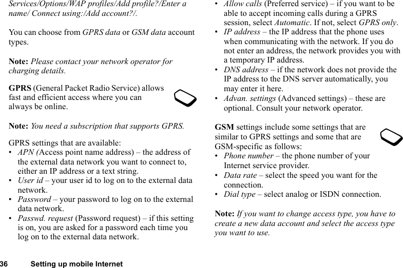 36 Setting up mobile InternetServices/Options/WAP profiles/Add profile?/Enter a name/ Connect using:/Add account?/.You can choose from GPRS data or GSM data account types.Note: Please contact your network operator for charging details.GPRS (General Packet Radio Service) allows fast and efficient access where you can always be online. Note: You need a subscription that supports GPRS.GPRS settings that are available:•APN (Access point name address) – the address of the external data network you want to connect to, either an IP address or a text string.•User id – your user id to log on to the external data network.•Password – your password to log on to the external data network.•Passwd. request (Password request) – if this setting is on, you are asked for a password each time you log on to the external data network.•Allow calls (Preferred service) – if you want to be able to accept incoming calls during a GPRS session, select Automatic. If not, select GPRS only.•IP address – the IP address that the phone uses when communicating with the network. If you do not enter an address, the network provides you with a temporary IP address.•DNS address – if the network does not provide the IP address to the DNS server automatically, you may enter it here.•Advan. settings (Advanced settings) – these are optional. Consult your network operator.GSM settings include some settings that are similar to GPRS settings and some that are GSM-specific as follows:•Phone number – the phone number of your Internet service provider.•Data rate – select the speed you want for the connection.•Dial type – select analog or ISDN connection.Note: If you want to change access type, you have to create a new data account and select the access type you want to use.