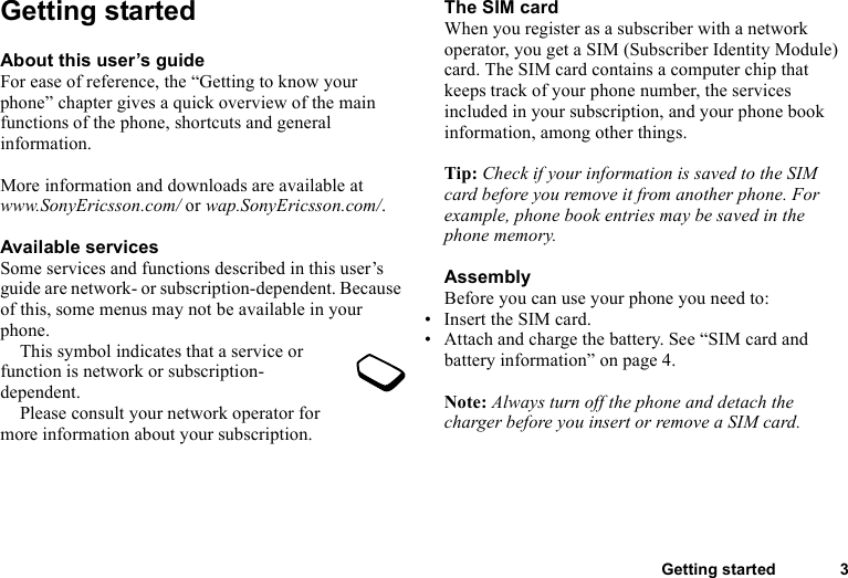 Getting started 3Getting startedAbout this user’s guideFor ease of reference, the “Getting to know your phone” chapter gives a quick overview of the main functions of the phone, shortcuts and general information. More information and downloads are available at www.SonyEricsson.com/ or wap.SonyEricsson.com/.Available servicesSome services and functions described in this user’s guide are network- or subscription-dependent. Because of this, some menus may not be available in your phone.This symbol indicates that a service or function is network or subscription-dependent.Please consult your network operator for more information about your subscription.The SIM cardWhen you register as a subscriber with a network operator, you get a SIM (Subscriber Identity Module) card. The SIM card contains a computer chip that keeps track of your phone number, the services included in your subscription, and your phone book information, among other things.Tip: Check if your information is saved to the SIM card before you remove it from another phone. For example, phone book entries may be saved in the phone memory.AssemblyBefore you can use your phone you need to:• Insert the SIM card.• Attach and charge the battery. See “SIM card and battery information” on page 4.Note: Always turn off the phone and detach the charger before you insert or remove a SIM card.