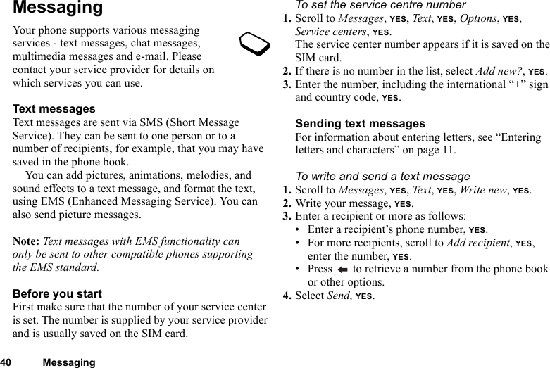 40 MessagingMessagingYour phone supports various messaging services - text messages, chat messages, multimedia messages and e-mail. Please contact your service provider for details on which services you can use.Text messagesText messages are sent via SMS (Short Message Service). They can be sent to one person or to a number of recipients, for example, that you may have saved in the phone book.You can add pictures, animations, melodies, and sound effects to a text message, and format the text, using EMS (Enhanced Messaging Service). You can also send picture messages.Note: Text messages with EMS functionality can only be sent to other compatible phones supporting the EMS standard.Before you startFirst make sure that the number of your service center is set. The number is supplied by your service provider and is usually saved on the SIM card.To set the service centre number1. Scroll to Messages, YES, Text, YES, Options, YES, Service centers, YES.The service center number appears if it is saved on the SIM card.2. If there is no number in the list, select Add new?, YES.3. Enter the number, including the international “+” sign and country code, YES.Sending text messagesFor information about entering letters, see “Entering letters and characters” on page 11.To write and send a text message1. Scroll to Messages, YES, Text, YES, Write new, YES.2. Write your message, YES.3. Enter a recipient or more as follows:• Enter a recipient’s phone number, YES. • For more recipients, scroll to Add recipient, YES, enter the number, YES.• Press   to retrieve a number from the phone book or other options.4. Select Send, YES.
