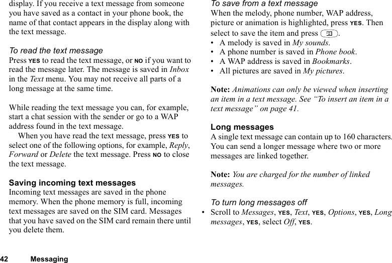 42 Messagingdisplay. If you receive a text message from someone you have saved as a contact in your phone book, the name of that contact appears in the display along with the text message. To read the text messagePress YES to read the text message, or NO if you want to read the message later. The message is saved in Inbox in the Text menu. You may not receive all parts of a long message at the same time.While reading the text message you can, for example, start a chat session with the sender or go to a WAP address found in the text message.When you have read the text message, press YES to select one of the following options, for example, Reply, Forward or Delete the text message. Press NO to close the text message.Saving incoming text messagesIncoming text messages are saved in the phone memory. When the phone memory is full, incoming text messages are saved on the SIM card. Messages that you have saved on the SIM card remain there until you delete them.To save from a text messageWhen the melody, phone number, WAP address, picture or animation is highlighted, press YES. Then select to save the item and press  .• A melody is saved in My sounds.• A phone number is saved in Phone book.• A WAP address is saved in Bookmarks.• All pictures are saved in My pictures.Note: Animations can only be viewed when inserting an item in a text message. See “To insert an item in a text message” on page 41.Long messagesA single text message can contain up to 160 characters. You can send a longer message where two or more messages are linked together. Note: You are charged for the number of linked messages.To turn long messages off• Scroll to Messages, YES, Text , YES, Options, YES, Long messages, YES, select Off, YES.