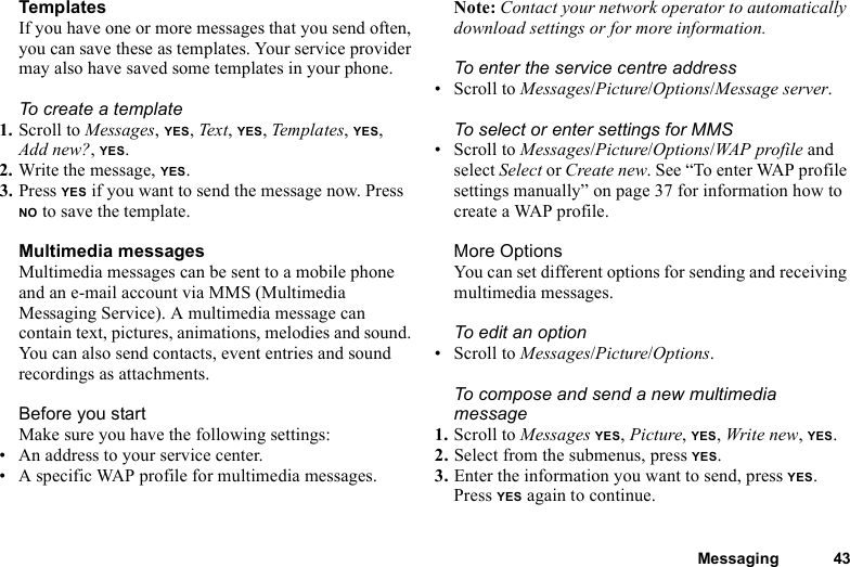 Messaging 43TemplatesIf you have one or more messages that you send often, you can save these as templates. Your service provider may also have saved some templates in your phone.To create a template1. Scroll to Messages, YES, Text, YES, Templates, YES, Add new?, YES.2. Write the message, YES.3. Press YES if you want to send the message now. Press NO to save the template.Multimedia messagesMultimedia messages can be sent to a mobile phone and an e-mail account via MMS (Multimedia Messaging Service). A multimedia message can contain text, pictures, animations, melodies and sound. You can also send contacts, event entries and sound recordings as attachments.Before you startMake sure you have the following settings:• An address to your service center.• A specific WAP profile for multimedia messages.Note: Contact your network operator to automatically download settings or for more information.To enter the service centre address• Scroll to Messages/Picture/Options/Message server.To select or enter settings for MMS• Scroll to Messages/Picture/Options/WAP profile and select Select or Create new. See “To enter WAP profile settings manually” on page 37 for information how to create a WAP profile.More OptionsYou can set different options for sending and receiving multimedia messages.To edit an option• Scroll to Messages/Picture/Options.To compose and send a new multimedia message1. Scroll to Messages YES, Picture, YES, Write new, YES. 2. Select from the submenus, press YES. 3. Enter the information you want to send, press YES. Press YES again to continue.