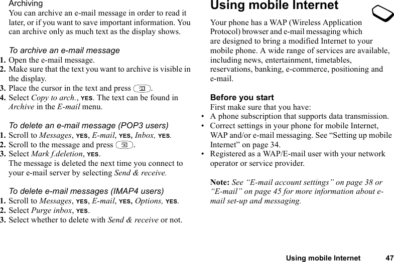 Using mobile Internet 47ArchivingYou can archive an e-mail message in order to read it later, or if you want to save important information. You can archive only as much text as the display shows.To archive an e-mail message1. Open the e-mail message.2. Make sure that the text you want to archive is visible in the display.3. Place the cursor in the text and press  .4. Select Copy to arch., YES. The text can be found in Archive in the E-mail menu.To delete an e-mail message (POP3 users)1. Scroll to Messages, YES, E-mail, YES, Inbox, YES.2. Scroll to the message and press  .3. Select Mark f.deletion, YES.The message is deleted the next time you connect to your e-mail server by selecting Send &amp; receive.To delete e-mail messages (IMAP4 users)1. Scroll to Messages, YES, E-mail, YES, Options, YES.2. Select Purge inbox, YES.3. Select whether to delete with Send &amp; receive or not.Using mobile InternetYour phone has a WAP (Wireless Application Protocol) browser and e-mail messaging which are designed to bring a modified Internet to your mobile phone. A wide range of services are available, including news, entertainment, timetables, reservations, banking, e-commerce, positioning and e-mail.Before you startFirst make sure that you have:• A phone subscription that supports data transmission. • Correct settings in your phone for mobile Internet, WAP and/or e-mail messaging. See “Setting up mobile Internet” on page 34.• Registered as a WAP/E-mail user with your network operator or service provider.Note: See “E-mail account settings” on page 38 or “E-mail” on page 45 for more information about e- mail set-up and messaging.