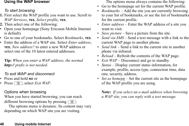 48 Using mobile InternetUsing the WAP browserTo start browsing1. First select the WAP profile you want to use. Scroll to WAP Services, YES, Select profile, YES.2. Then select one of the following: • Open your homepage (Sony Ericsson Mobile Internet is default).• Go to one of your bookmarks. Select Bookmarks, YES. • Enter the address of a WAP site. Select Enter address, YES, New address? to enter a new WAP address or select one of the 10 latest entered addresses.Tip: When you enter a WAP address, the normal http:// prefix is not needed.To exit WAP and disconnect• Press and hold NO or• Press , select Exit WAP.Options when browsingWhen you have started browsing, you can reach different browsing options by pressing  .The options menu is dynamic. Its content may vary depending on which WAP site you are visiting.The options menu always contains the following:• Go to the homepage set for the current WAP profile.•Bookmarks – Add the site you are currently browsing to your list of bookmarks, or see the list of bookmarks for the current profile.•Enter address – Enter the WAP address of a site you want to visit.•Save picture – Save a picture from the site.•Send via SMS – Send a text message with a link to the current WAP page to another phone.•Send link – Send a link to the current site to another phone via infrared.•Reload – Refresh the contents of the WAP page.•Exit WAP – Disconnect and go to standby.•Status – Display current status information, for example, profile, access type, connection time, data rate, security, address.•Set as homepg – Set the current site as the homepage of the WAP profile you are using.Note:  If you select an e-mail address when browsing a WAP site, you can reply with a text message.