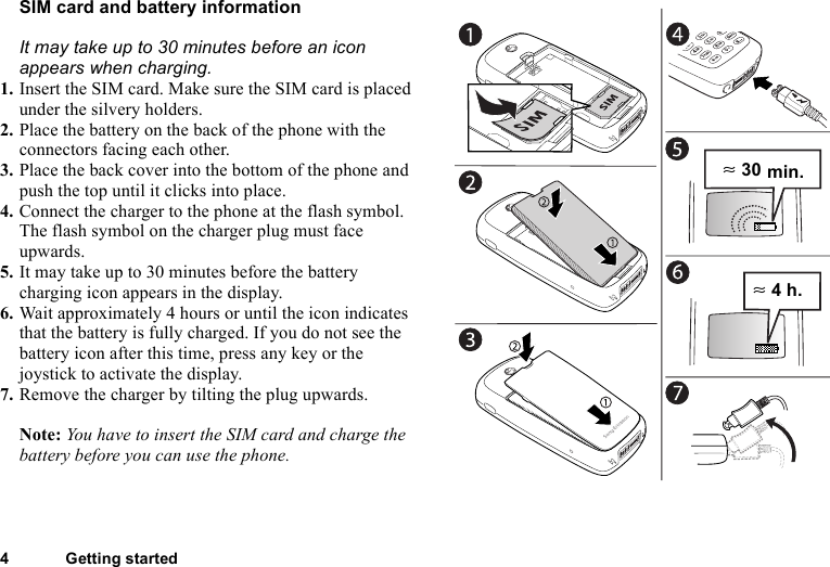 4 Getting startedSIM card and battery informationIt may take up to 30 minutes before an icon appears when charging. 1. Insert the SIM card. Make sure the SIM card is placed under the silvery holders.2. Place the battery on the back of the phone with the connectors facing each other.3. Place the back cover into the bottom of the phone and push the top until it clicks into place.4. Connect the charger to the phone at the flash symbol. The flash symbol on the charger plug must face upwards.5. It may take up to 30 minutes before the battery charging icon appears in the display.6. Wait approximately 4 hours or until the icon indicates that the battery is fully charged. If you do not see the battery icon after this time, press any key or the joystick to activate the display.7. Remove the charger by tilting the plug upwards.Note: You have to insert the SIM card and charge the battery before you can use the phone.≈ 30 min.≈ 4 h.