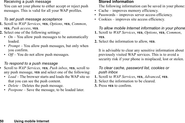 50 Using mobile InternetReceiving a push messageYou can set your phone to either accept or reject push messages. This is valid for all your WAP profiles. To set push message acceptance1. Scroll to WAP Services, YES, Options, YES, Common, YES, Push access, YES.2. Select one of the following settings:•On – You allow push messages to be automatically loaded.•Prompt – You allow push messages, but only when you confirm.•Off – You do not allow push messages.To respond to a push message• Scroll to WAP Services, YES, Push inbox, YES, scroll to any push message, YES and select one of the following:•Load – The browser starts and loads the WAP site so that you can see the push content.•Delete – Deletes the push message.•Postpone – Save the message, to be loaded later.Stored informationThe following information can be saved in your phone:• Cache – improves memory efficiency.• Passwords – improves server access efficiency.• Cookies – improves site access efficiency.To allow mobile Internet information in your phone1. Scroll to WAP Services, YES, Options, YES, Common, YES.2. Select the information to allow, YES.It is advisable to clear any sensitive information about previously visited WAP services. This is to avoid a security risk if your phone is misplaced, lost or stolen.To clear cache, password list, cookies or push inbox1. Scroll to WAP Services, YES, Advanced, YES.2. Select the information to be cleared.3. Press YES to confirm.